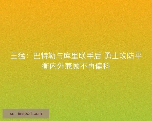 王猛：巴特勒与库里联手后 勇士攻防平衡内外兼顾不再偏科