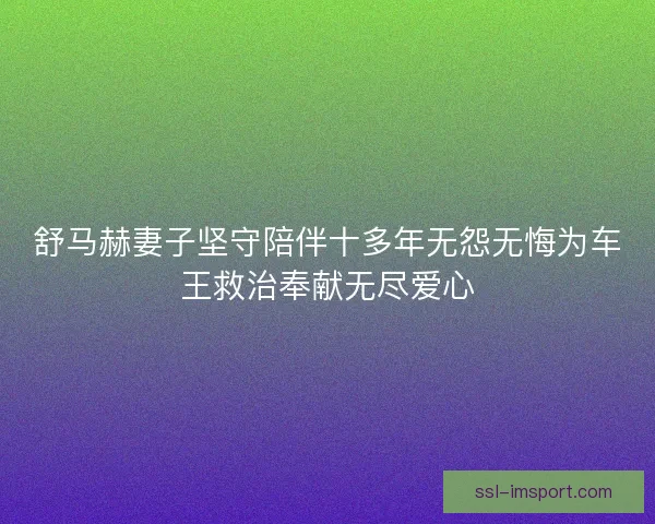 舒马赫妻子坚守陪伴十多年无怨无悔为车王救治奉献无尽爱心 舒马赫妻子坚守陪伴十多年无怨无悔为车王救治奉献无尽爱心