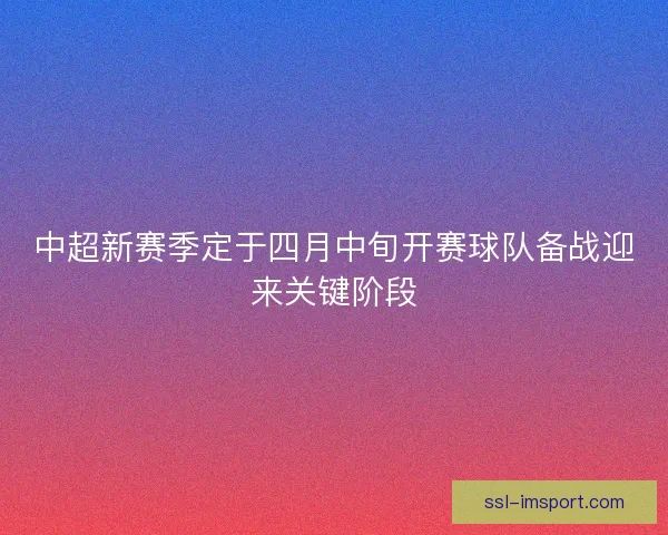中超新赛季定于四月中旬开赛球队备战迎来关键阶段