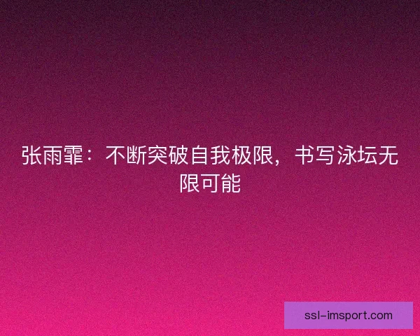 张雨霏:不断突破自我极限,书写泳坛无限可能 张雨霏:不断突破自我极限,书写泳坛无限可能