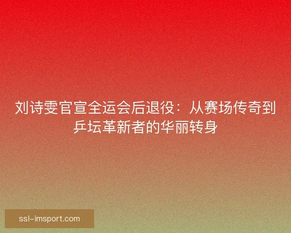 刘诗雯官宣全运会后退役：从赛场传奇到乒坛革新者的华丽转身