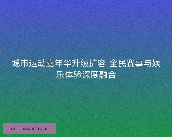 城市运动嘉年华升级扩容 全民赛事与娱乐体验深度融合 城市运动嘉年华升级扩容 全民赛事与娱乐体验深度融合