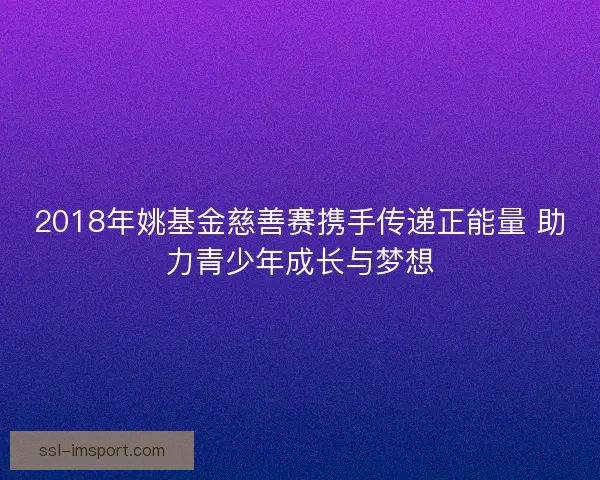 2018年姚基金慈善赛携手传递正能量 助力青少年成长与梦想 2018年姚基金慈善赛携手传递正能量 助力青少年成长与梦想