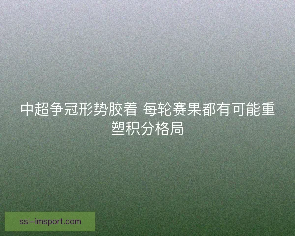 中超争冠形势胶着 每轮赛果都有可能重塑积分格局 中超争冠形势胶着 每轮赛果都有可能重塑积分格局