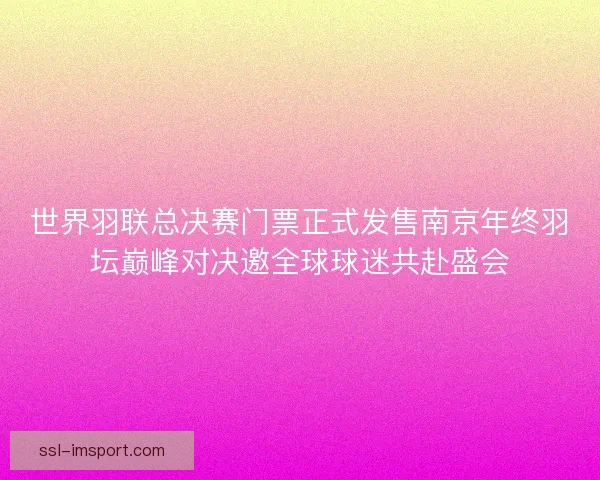 世界羽联总决赛门票正式发售南京年终羽坛巅峰对决邀全球球迷共赴盛会