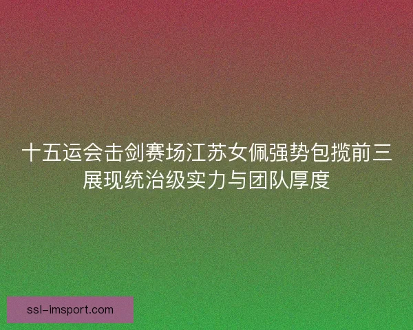 十五运会击剑赛场江苏女佩强势包揽前三展现统治级实力与团队厚度 十五运会击剑赛场江苏女佩强势包揽前三展现统治级实力与团队厚度